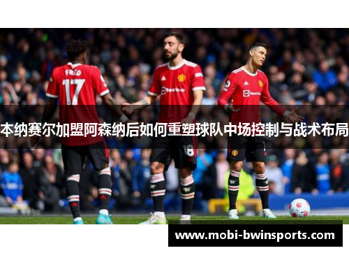 本纳赛尔加盟阿森纳后如何重塑球队中场控制与战术布局