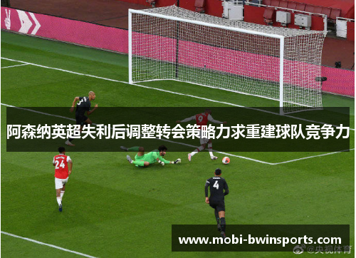 阿森纳英超失利后调整转会策略力求重建球队竞争力