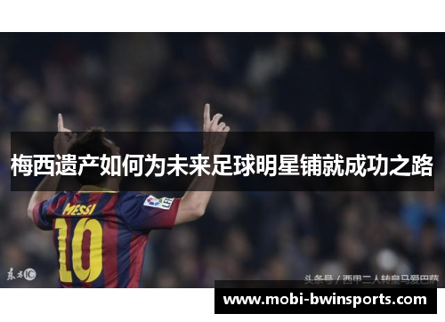 梅西遗产如何为未来足球明星铺就成功之路
