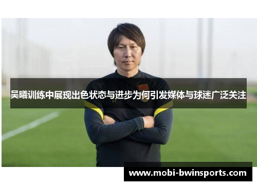 吴曦训练中展现出色状态与进步为何引发媒体与球迷广泛关注